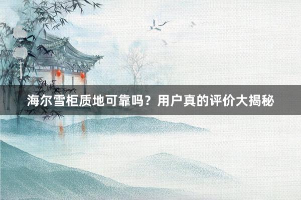 海尔雪柜质地可靠吗？用户真的评价大揭秘